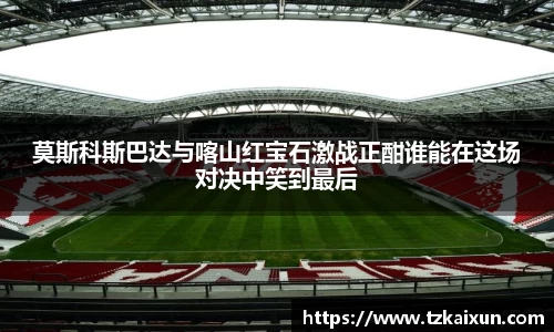 莫斯科斯巴达与喀山红宝石激战正酣谁能在这场对决中笑到最后